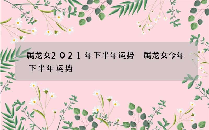 属龙女2021年下半年运势 属龙女今年下半年运势